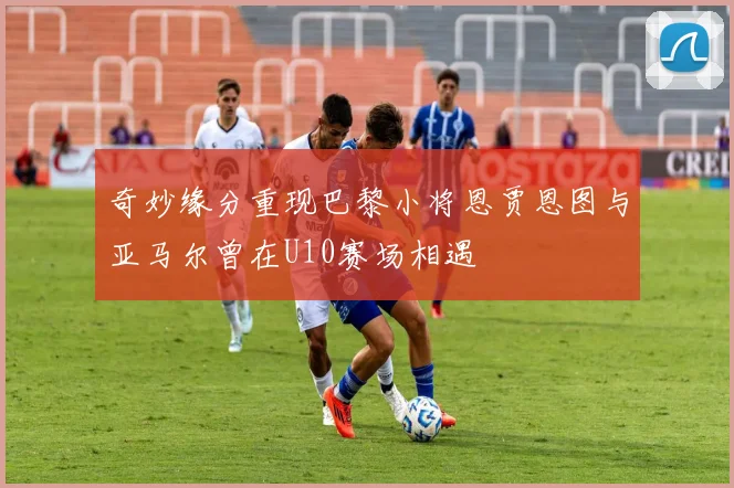奇妙缘分重现巴黎小将恩贾恩图与亚马尔曾在U10赛场相遇