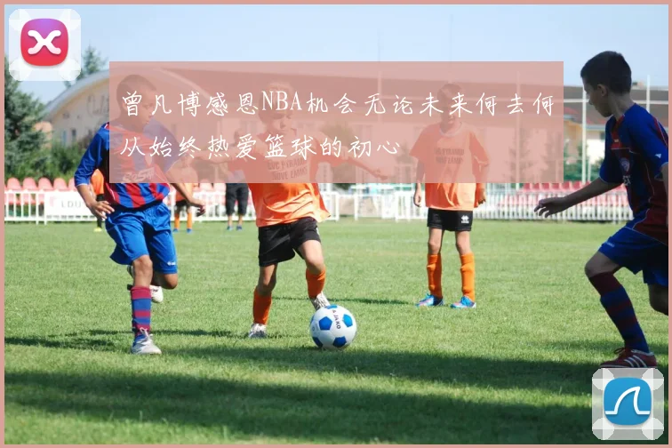 曾凡博感恩NBA机会无论未来何去何从始终热爱篮球的初心