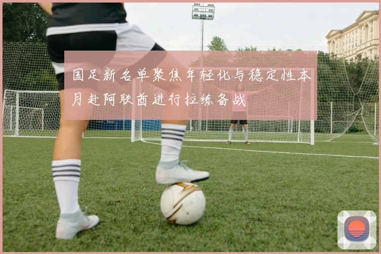 国足新名单聚焦年轻化与稳定性本月赴阿联酋进行拉练备战