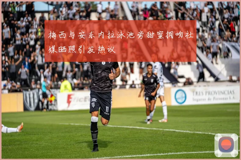 梅西与安东内拉泳池旁甜蜜拥吻社媒晒照引发热议