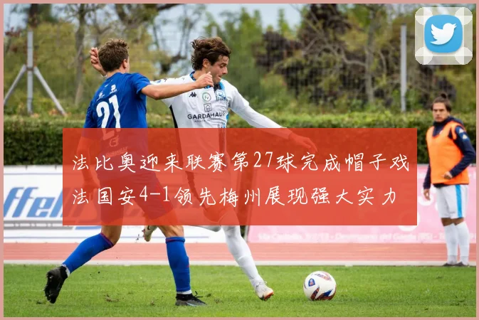 法比奥迎来联赛第27球完成帽子戏法国安4-1领先梅州展现强大实力