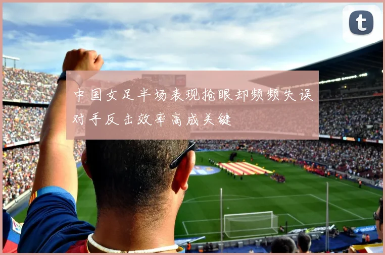 中国女足半场表现抢眼却频频失误对手反击效率高成关键