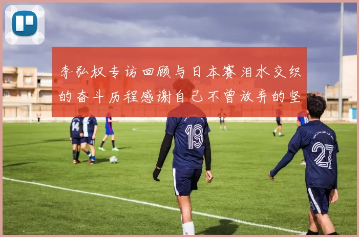李弘权专访回顾与日本赛泪水交织的奋斗历程感谢自己不曾放弃的坚持