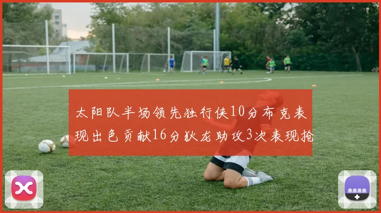 太阳队半场领先独行侠10分布克表现出色贡献16分狄龙助攻3次表现抢眼