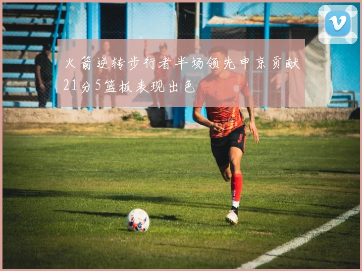 火箭逆转步行者半场领先申京贡献21分5篮板表现出色