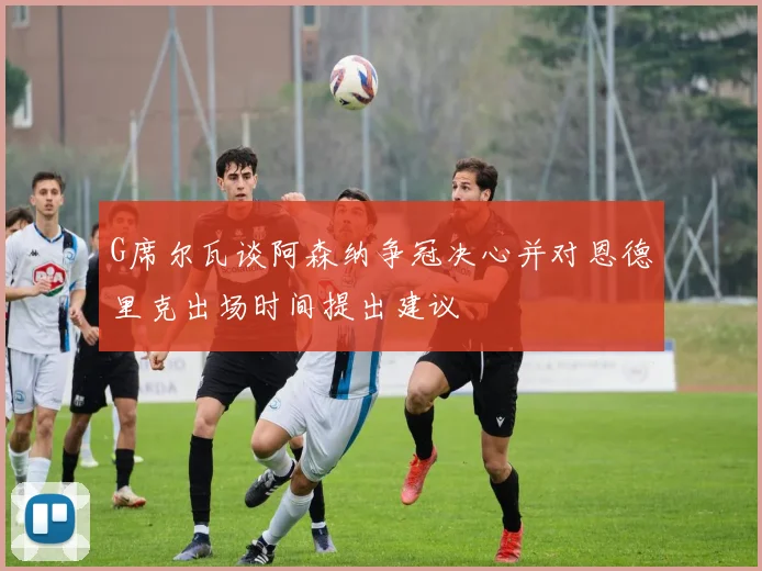 G席尔瓦谈阿森纳争冠决心并对恩德里克出场时间提出建议