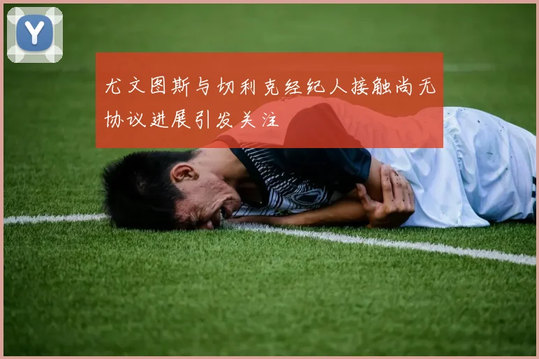 尤文图斯与切利克经纪人接触尚无协议进展引发关注