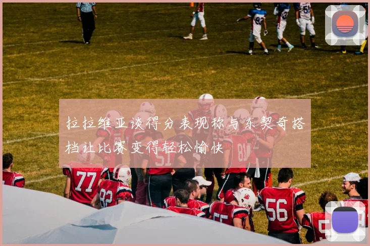 拉拉维亚谈得分表现称与东契奇搭档让比赛变得轻松愉快