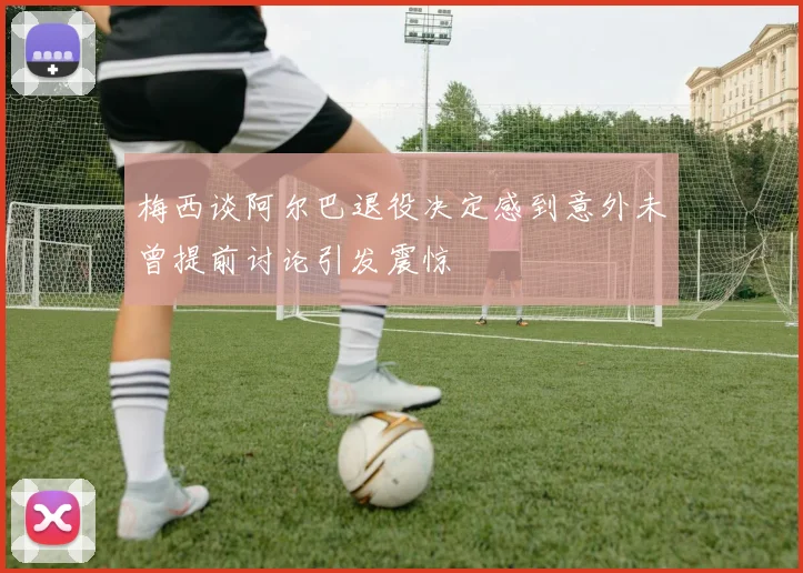 梅西谈阿尔巴退役决定感到意外未曾提前讨论引发震惊