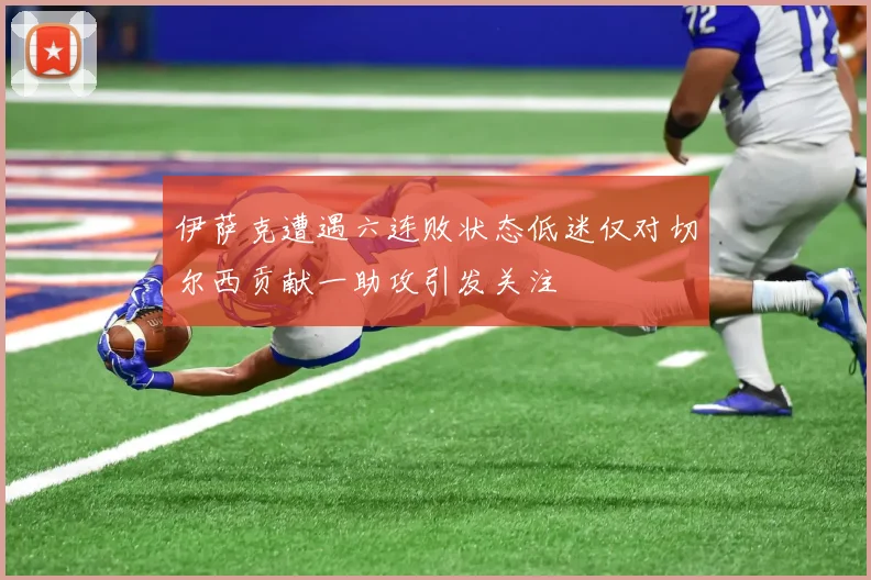 伊萨克遭遇六连败状态低迷仅对切尔西贡献一助攻引发关注