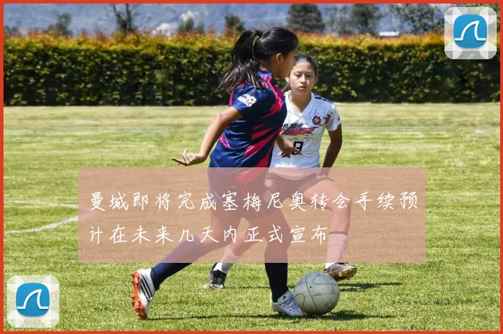 曼城即将完成塞梅尼奥转会手续预计在未来几天内正式宣布