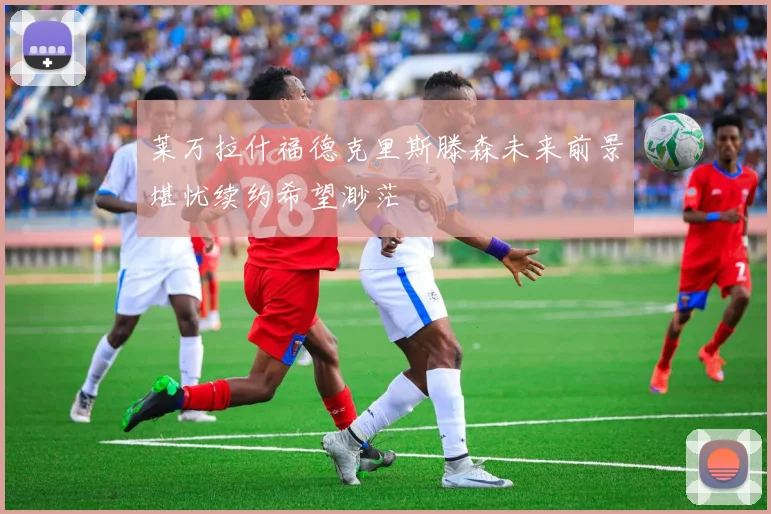 莱万拉什福德克里斯滕森未来前景堪忧续约希望渺茫