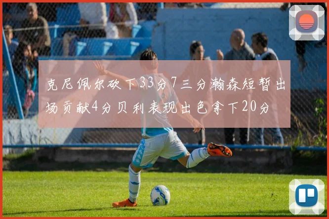 克尼佩尔砍下33分7三分瀚森短暂出场贡献4分贝利表现出色拿下20分