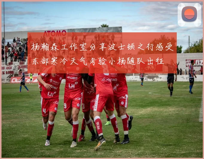 杨瀚森工作室分享波士顿之行感受东部寒冷天气考验小杨随队出征