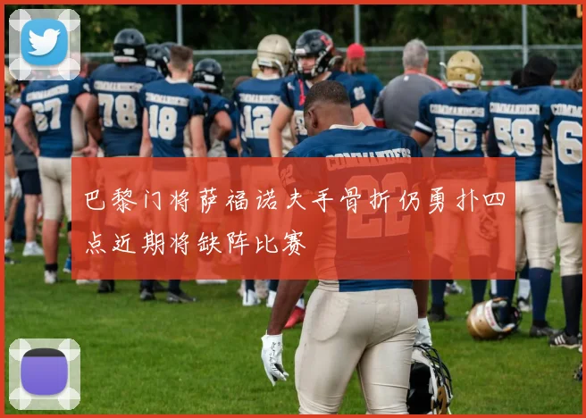 巴黎门将萨福诺夫手骨折仍勇扑四点近期将缺阵比赛