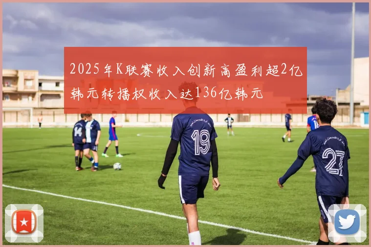 2025年K联赛收入创新高盈利超2亿韩元转播权收入达136亿韩元