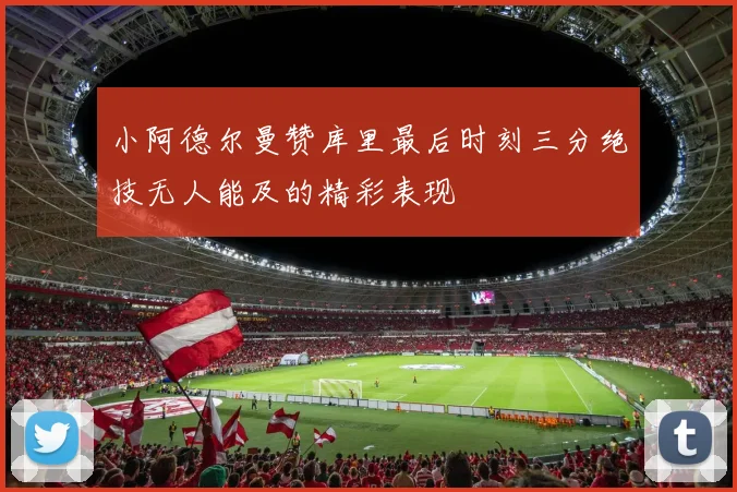 小阿德尔曼赞库里最后时刻三分绝技无人能及的精彩表现