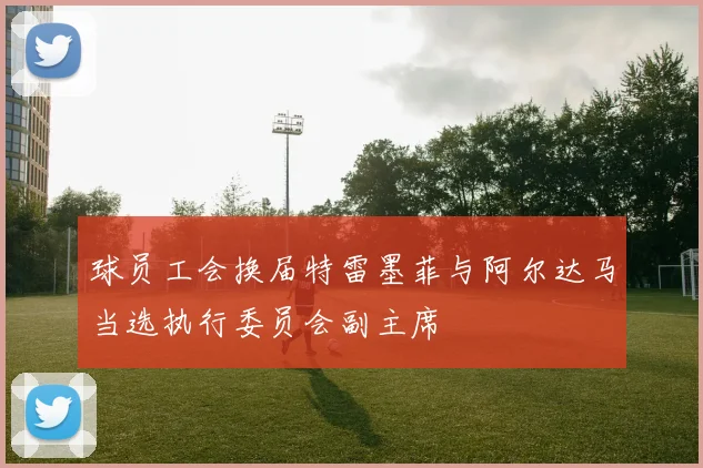球员工会换届特雷墨菲与阿尔达马当选执行委员会副主席