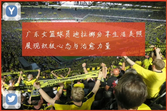 广东女篮球员迪拉娜分享生活美照展现积极心态与治愈力量