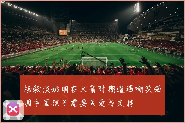 杨毅谈姚明在火箭时期遭遇嘲笑强调中国孩子需要关爱与支持
