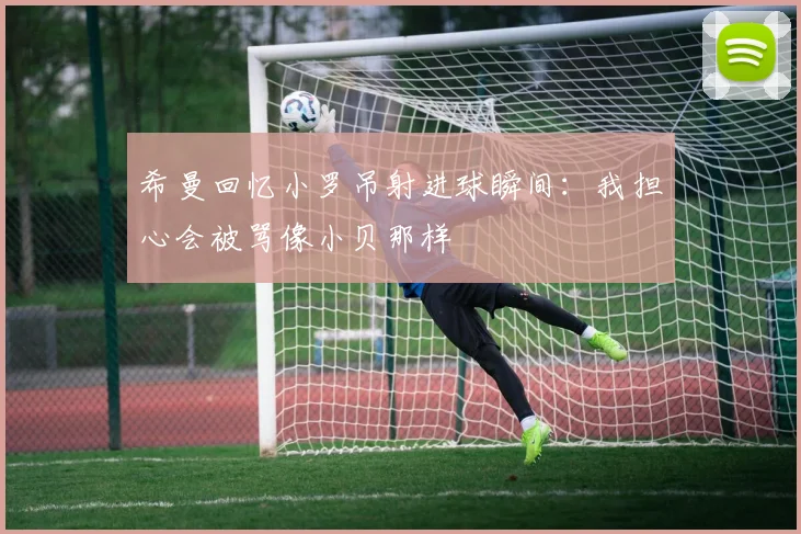 希曼回忆小罗吊射进球瞬间：我担心会被骂像小贝那样