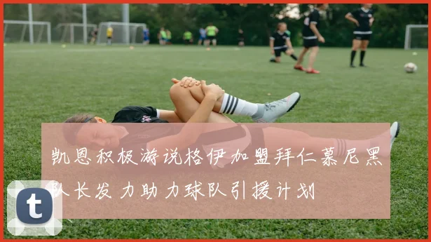 凯恩积极游说格伊加盟拜仁慕尼黑队长发力助力球队引援计划
