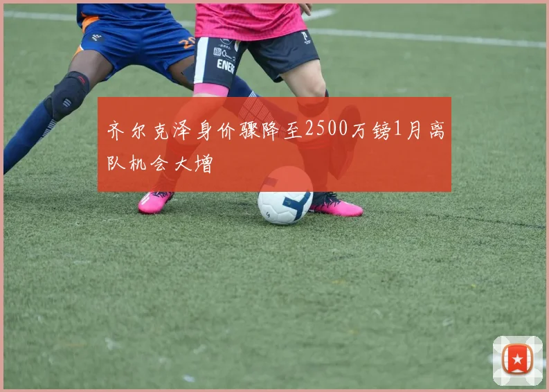 齐尔克泽身价骤降至2500万镑1月离队机会大增