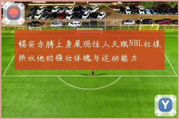 锡安赤膊上身展现惊人天赋NBL社媒热议他的强壮体魄与运动能力