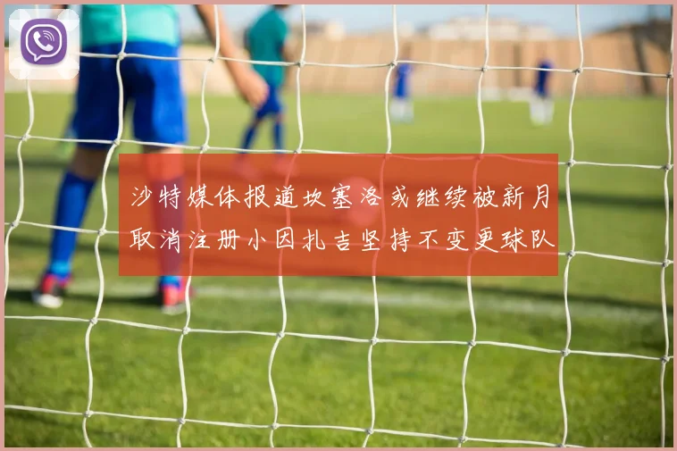 沙特媒体报道坎塞洛或继续被新月取消注册小因扎吉坚持不变更球队名单