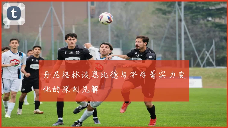 丹尼格林谈恩比德与字母哥实力变化的深刻见解