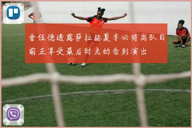 舍伍德透露萨拉赫夏季必将离队目前正享受最后时光的告别演出