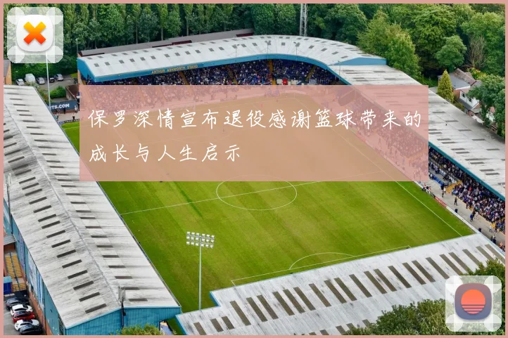 保罗深情宣布退役感谢篮球带来的成长与人生启示