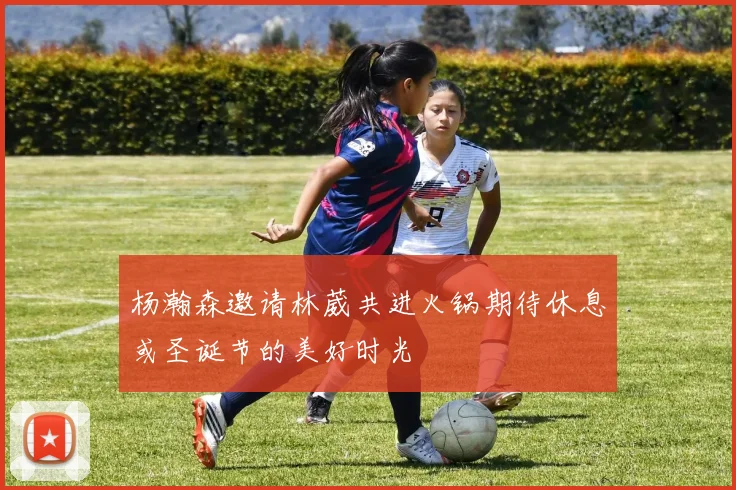 杨瀚森邀请林葳共进火锅期待休息或圣诞节的美好时光