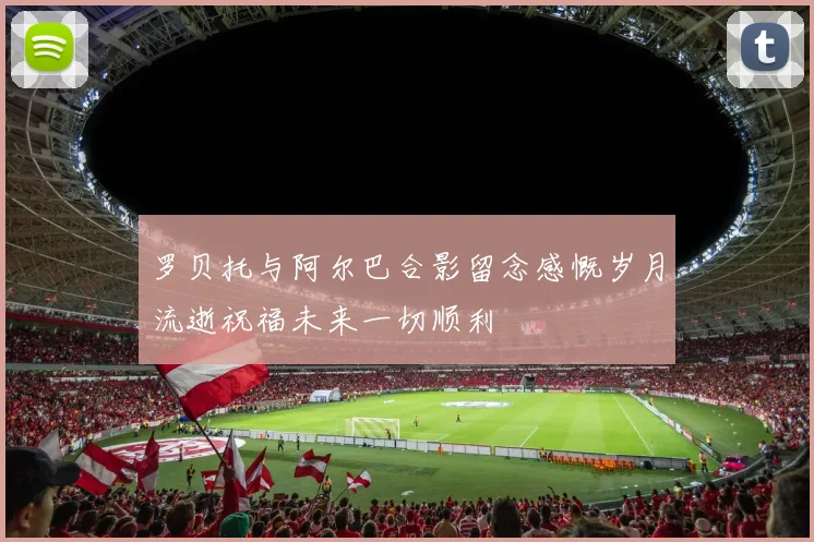 罗贝托与阿尔巴合影留念感慨岁月流逝祝福未来一切顺利