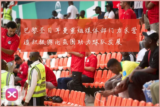 巴黎圣日耳曼重组媒体部门力求营造积极舆论氛围助力球队发展