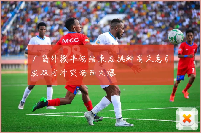 广岛外援半场结束后挑衅高天意引发双方冲突场面火爆