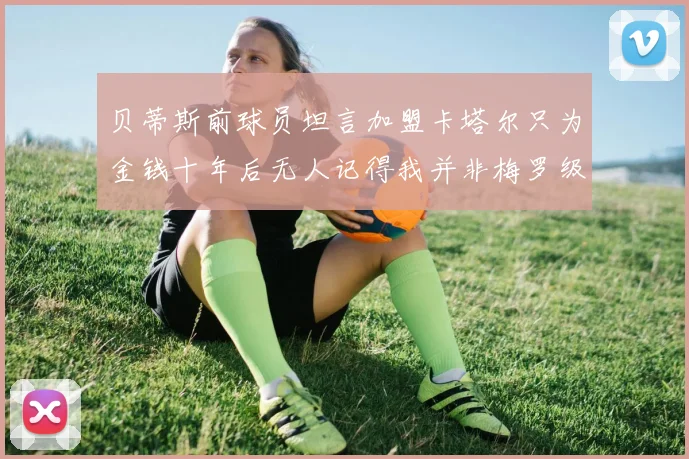 贝蒂斯前球员坦言加盟卡塔尔只为金钱十年后无人记得我并非梅罗级别